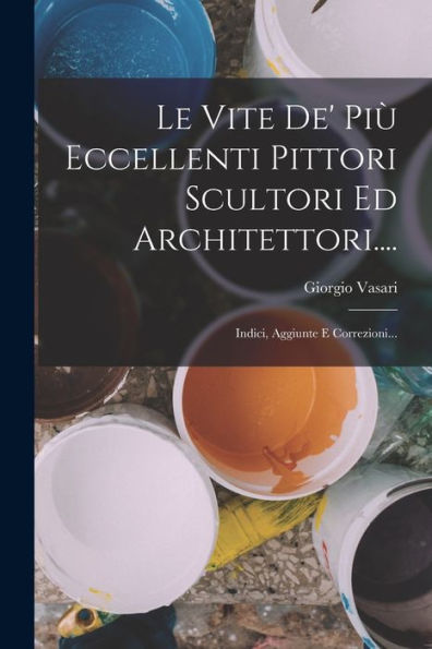 Le Vite De' Più Eccellenti Pittori Scultori Ed Architettori....: Indici, Aggiunte E Correzioni... (Italian Edition) - 9781018671499