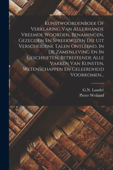 Kunstwoordenboek Of Verklaring Van Allerhande Vreemde Woorden, Benamingen, Gezegden En Spreekwijzen Die Uit Verscheidene Talen Ontleend, In De ... En Geleerdheid Voorkomen... (Dutch Edition) - 9781018759753