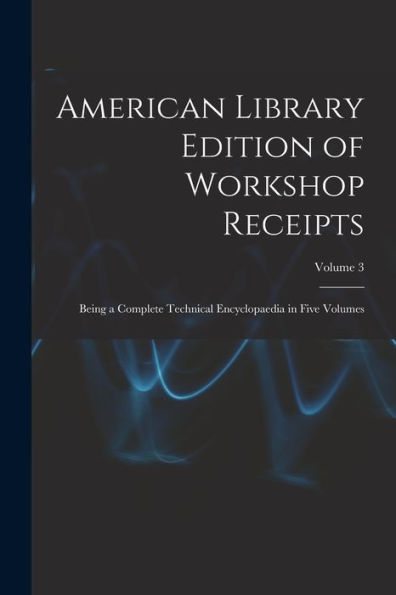 American Library Edition Of Workshop Receipts: Being A Complete Technical Encyclopaedia In Five Volumes; Volume 3