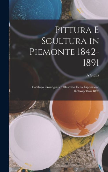 Pittura E Scultura In Piemonte 1842-1891: Catalogo Cronografico Illustrato Della Esposizione Retrospettiva 1892 (Italian Edition)