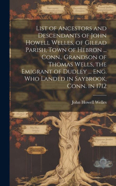 List Of Ancestors And Descendants Of John Howell Welles, Of Gilead Parish, Town Of Hebron ... Conn., Grandson Of Thomas Wells, The Emigrant Of Dudley ... Eng. Who Landed In Saybrook, Conn. In 1712