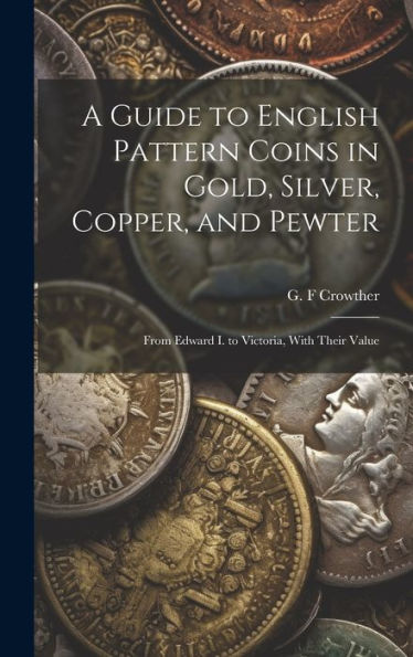 A Guide To English Pattern Coins In Gold, Silver, Copper, And Pewter: From Edward I. To Victoria, With Their Value