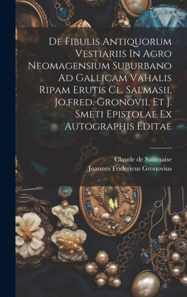 De Fibulis Antiquorum Vestiariis In Agro Neomagensium Suburbano Ad Gallicam Vahalis Ripam Erutis Cl. Salmasii, Jo.Fred. Gronovii, Et J. Smeti Epistolae Ex Autographis Editae