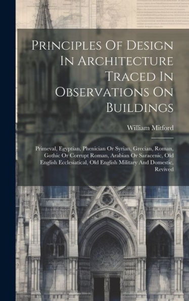 Principles Of Design In Architecture Traced In Observations On Buildings: Primeval, Egyptian, Phenician Or Syrian, Grecian, Roman, Gothic Or Corrupt ... Old English Military And Domestic, Revived