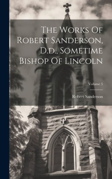 The Works Of Robert Sanderson, D.D., Sometime Bishop Of Lincoln; Volume 5