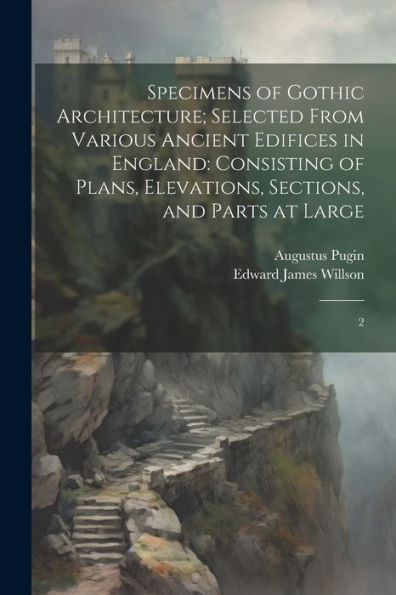 Specimens Of Gothic Architecture; Selected From Various Ancient Edifices In England: Consisting Of Plans, Elevations, Sections, And Parts At Large: 2