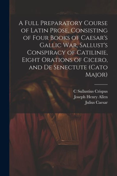 A Full Preparatory Course Of Latin Prose, Consisting Of Four Books Of Caesar's Gallic War, Sallust's Conspiracy Of Catilinie, Eight Orations Of Cicero, And De Senectute (Cato Major) - 9781021637635