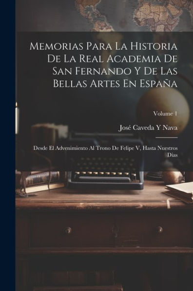 Memorias Para La Historia De La Real Academia De San Fernando Y De Las Bellas Artes En España: Desde El Advenimiento Al Trono De Felipe V, Hasta Nuestros Dias; Volume 1 (Spanish Edition)