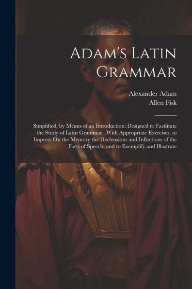 Adam's Latin Grammar: Simplified, By Means Of An Introduction: Designed To Facilitate The Study Of Latin Grammar...With Appropriate Exercises, To ... Of Speech, And To Exemplify And Illustrate