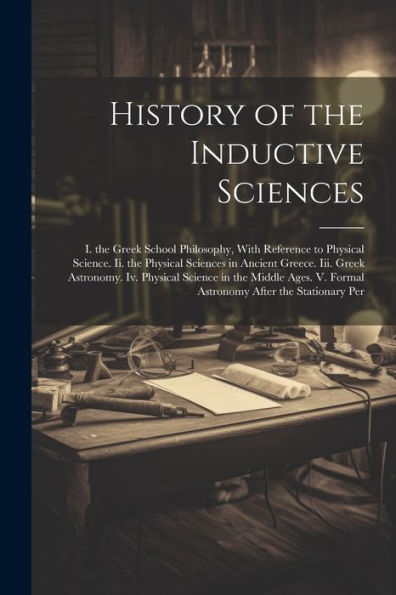 History Of The Inductive Sciences: I. The Greek School Philosophy, With Reference To Physical Science. Ii. The Physical Sciences In Ancient Greece. ... V. Formal Astronomy After The Stationary Per