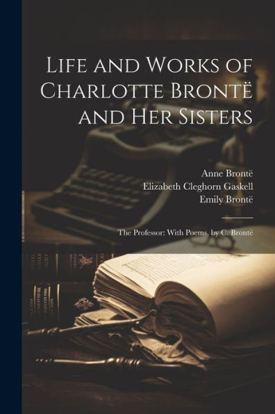 Life And Works Of Charlotte Brontë And Her Sisters: The Professor: With Poems, By C. Brontë