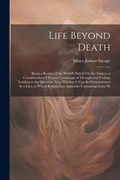 Life Beyond Death: Being A Review Of The World's Beliefs On The Subject, A Consideration Of Present Conditions Of Thought And Feeling, Leading To The ... Which Is Added An Appendix Containing Some Hi