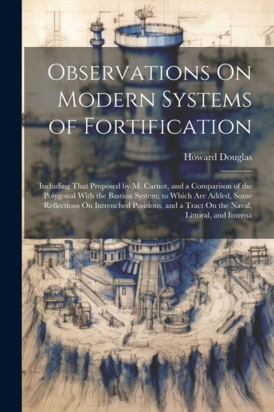 Observations On Modern Systems Of Fortification: Including That Proposed By M. Carnot, And A Comparison Of The Polygonal With The Bastion System; To ... A Tract On The Naval, Littoral, And Interna