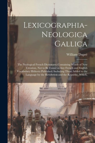 Lexicographia-Neologica Gallica: The Neological French Dictionary; Containing Words Of New Creation, Not To Be Found In Any French And English ... By The Revolution And The Republic, Which,