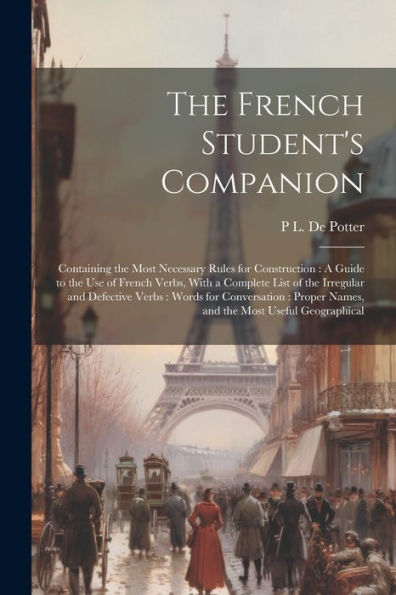 The French Student's Companion: Containing The Most Necessary Rules For Construction: A Guide To The Use Of French Verbs, With A Complete List Of The ... Names, And The Most Useful Geographical