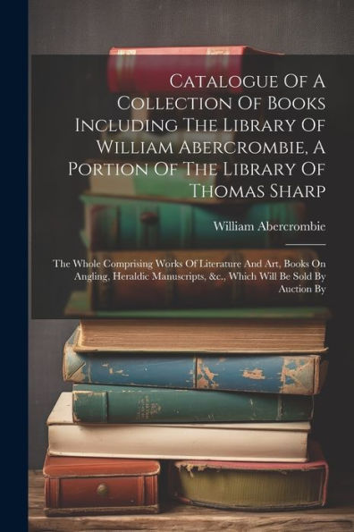 Catalogue Of A Collection Of Books Including The Library Of William Abercrombie, A Portion Of The Library Of Thomas Sharp: The Whole Comprising Works ... &C., Which Will Be Sold By Auction By