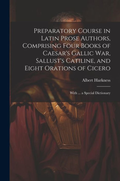 Preparatory Course In Latin Prose Authors, Comprising Four Books Of Caesar's Gallic War, Sallust's Catiline, And Eight Orations Of Cicero: With ... A Special Dictionary (Latin Edition)