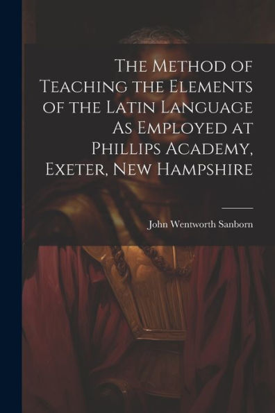 The Method Of Teaching The Elements Of The Latin Language As Employed At Phillips Academy, Exeter, New Hampshire