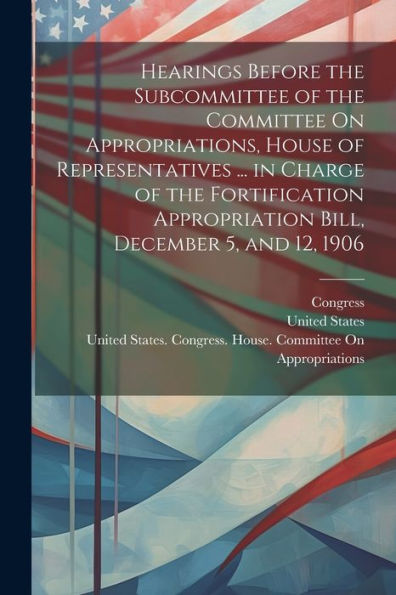 Hearings Before The Subcommittee Of The Committee On Appropriations, House Of Representatives ... In Charge Of The Fortification Appropriation Bill, December 5, And 12, 1906