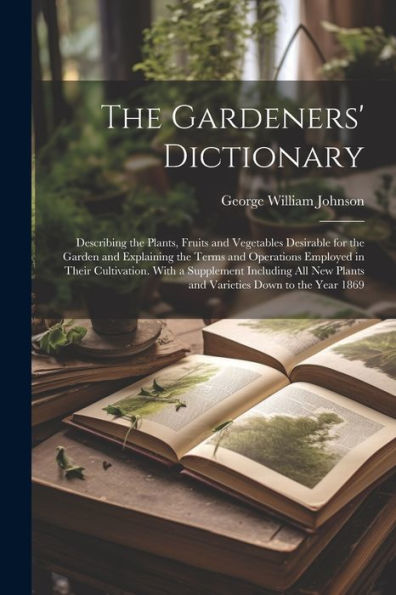 The Gardeners' Dictionary: Describing The Plants, Fruits And Vegetables Desirable For The Garden And Explaining The Terms And Operations Employed In ... Plants And Varieties Down To The Year 1869