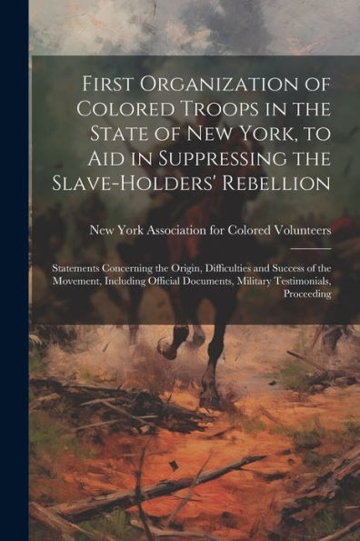 First Organization Of Colored Troops In The State Of New York, To Aid In Suppressing The Slave-Holders' Rebellion: Statements Concerning The Origin, ... Documents, Military Testimonials, Proceeding