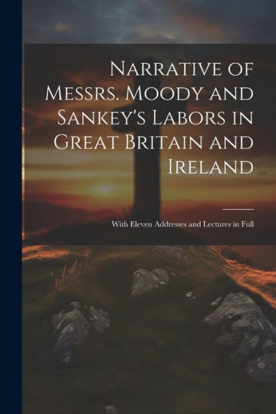 Narrative Of Messrs. Moody And Sankey's Labors In Great Britain And Ireland: With Eleven Addresses And Lectures In Full