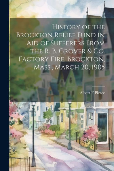 History Of The Brockton Relief Fund In Aid Of Sufferers From The R. B. Grover & Co. Factory Fire, Brockton, Mass., March 20, 1905