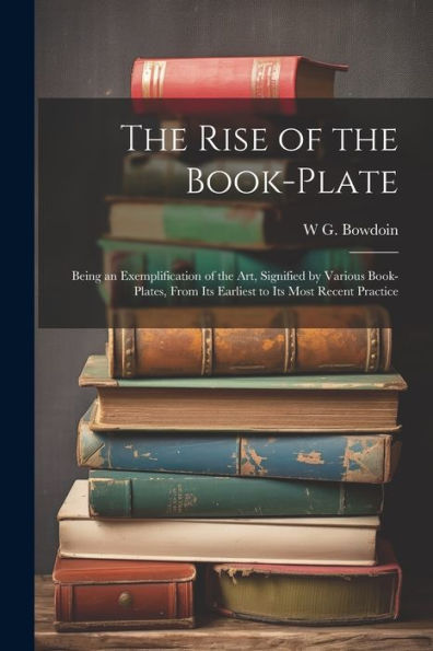 The Rise Of The Book-Plate; Being An Exemplification Of The Art, Signified By Various Book-Plates, From Its Earliest To Its Most Recent Practice