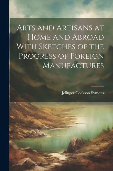 Arts And Artisans At Home And Abroad With Sketches Of The Progress Of Foreign Manufactures