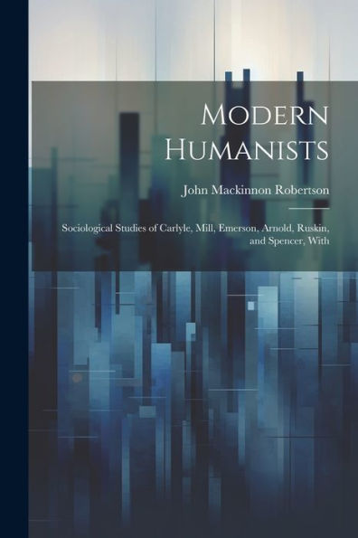 Modern Humanists: Sociological Studies Of Carlyle, Mill, Emerson, Arnold, Ruskin, And Spencer, With