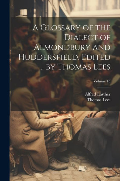 A Glossary Of The Dialect Of Almondbury And Huddersfield. Edited ... By Thomas Lees; Volume 15 - 9781022203884