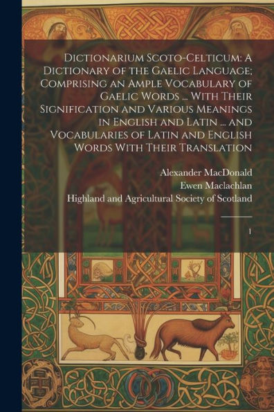 Dictionarium Scoto-Celticum: A Dictionary Of The Gaelic Language; Comprising An Ample Vocabulary Of Gaelic Words ... With Their Signification And ... And English Words With Their Translation: 1