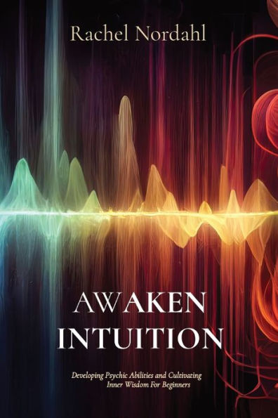 Awaken Intuition: Developing Psychic Abilities And Cultivating Inner Wisdom For Beginners