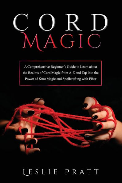 Cord Magic: A Comprehensive Beginner'S Guide To Learn About The Realms Of Cord Magic From A-Z And Tap Into The Power Of Knot Magic And Spellcrafting With Fiber