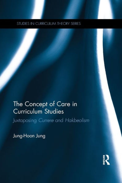 The Concept Of Care In Curriculum Studies: Juxtaposing Currere And Hakbeolism (Studies In Curriculum Theory Series)