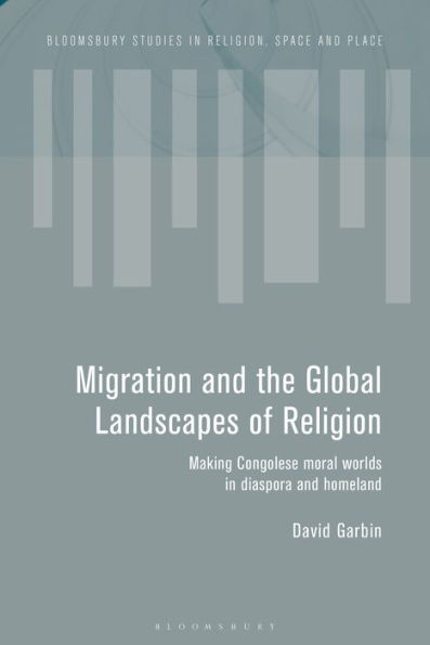 Migration And The Global Landscapes Of Religion: Making Congolese Moral Worlds In Diaspora And Homeland (Bloomsbury Studies In Religion, Space And Place)