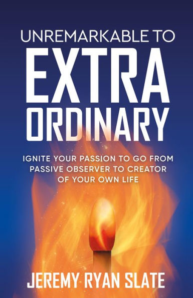 Unremarkable To Extraordinary: Ignite Your Passion To Go From Passive Observer To Creator Of Your Own Life