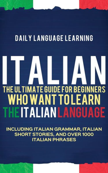 Italian: The Ultimate Guide For Beginners Who Want To Learn The Italian Language, Including Italian Grammar, Italian Short Stories, And Over 1000 Italian Phrases