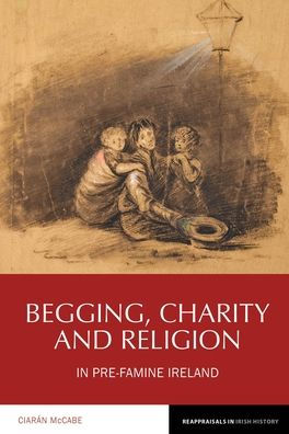 Begging, Charity and Religion in Pre-Famine Ireland (Reappraisals in Irish History LUP)