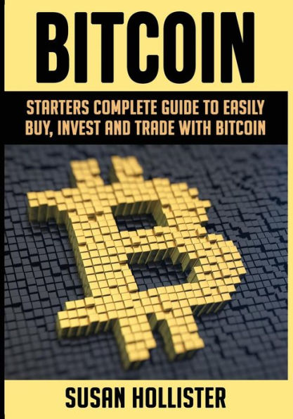 Bitcoin: Starters Complete Guide to Easily Buy, Invest and Trade with Bitcoin (Complete Beginners Guide to Buying, Investing and Trading wi)