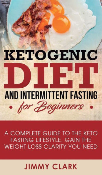 Ketogenic Diet and Intermittent Fasting for Beginners: A Complete Guide to the Keto Fasting Lifestyle Gain the Weight Loss Clarity You Need