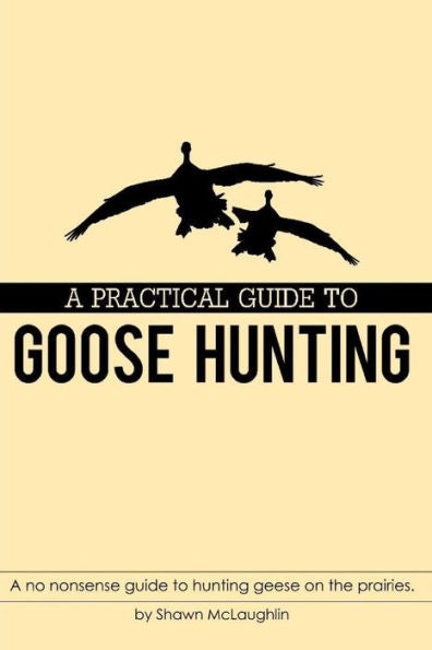 A PRACTICAL GUIDE TO GOOSE HUNTING: A no nonsense guide to hunting geese on the prairies.