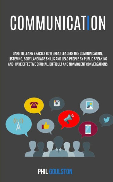 Communication: Dare To Learn Exactly How Great Leaders Use Communication, Listening, Body Language Skills, And Lead People By Public Speaking And Have Effective, Crucial And Nonviolent Conversations