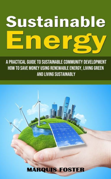 Sustainable Energy: A Practical Guide To Sustainable Community Development (How To Save Money Using Renewable Energy, Living Green And Living Sustainably) - 9781998901302