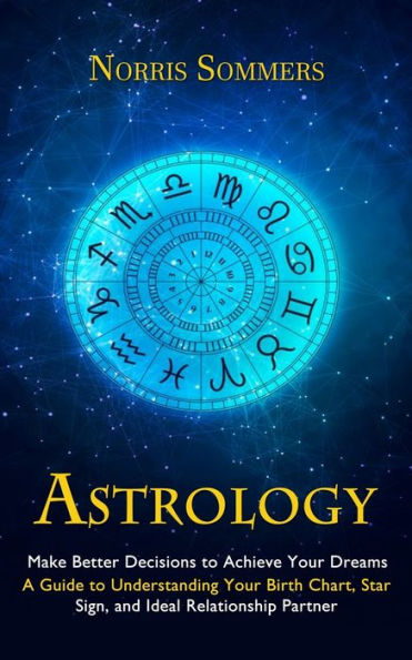 Astrology: Make Better Decisions To Achieve Your Dreams (A Guide To Understanding Your Birth Chart, Star Sign, And Ideal Relationship Partner) - 9781998927364